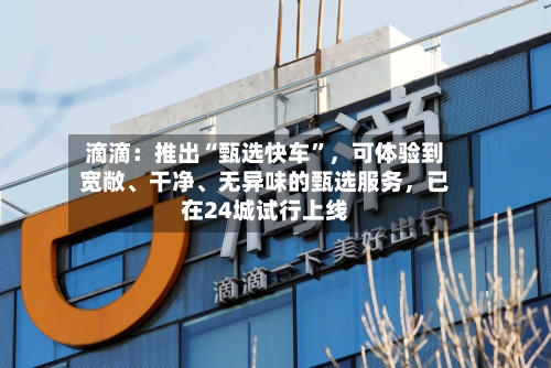 滴滴：推出“甄选快车”，可体验到宽敞、干净、无异味的甄选服务，已在24城试行上线