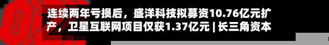 连续两年亏损后	，盛洋科技拟募资10.76亿元扩产，卫星互联网项目仅获1.37亿元 | 长三角资本局-第3张图片