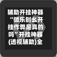 辅助开挂神器“微乐刨幺开挂作弊是真的吗”开挂神器{透视辅助}全揭秘