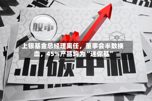 上银基金总经理离任，董事会半数换血，45%产品均为“迷你基	”-第2张图片