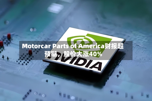 Motorcar Parts of America财报超预期，股价大涨40%-第2张图片