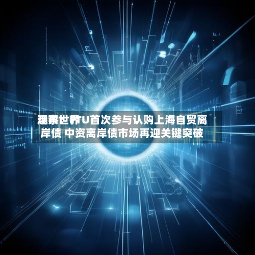 远东世界观察：FTU首次参与认购上海自贸离岸债 中资离岸债市场再迎关键突破-第2张图片