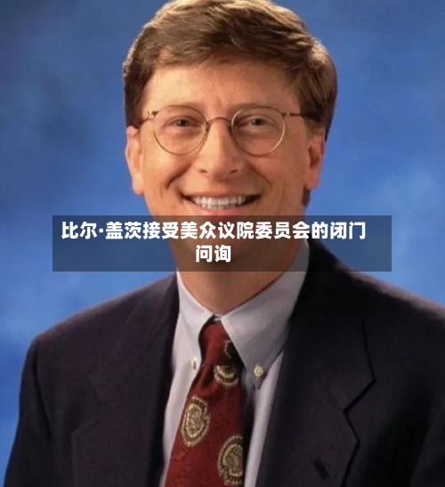 比尔·盖茨接受美众议院委员会的闭门问询