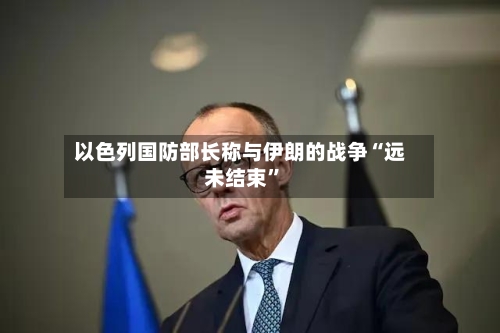 以色列国防部长称与伊朗的战争“远未结束”-第2张图片