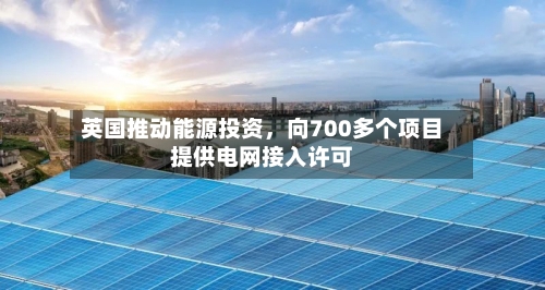 英国推动能源投资	，向700多个项目提供电网接入许可-第2张图片