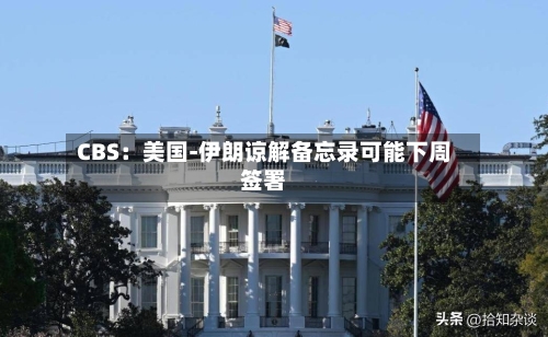 CBS：美国-伊朗谅解备忘录可能下周签署