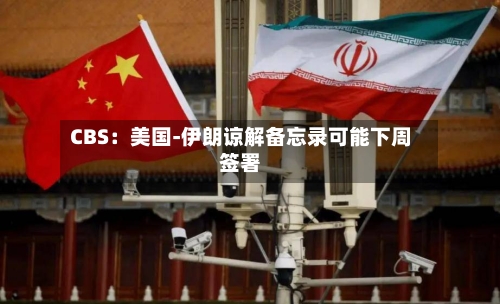 CBS：美国-伊朗谅解备忘录可能下周签署-第2张图片