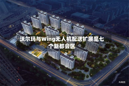 沃尔玛与Wing无人机配送扩展至七个新都会区