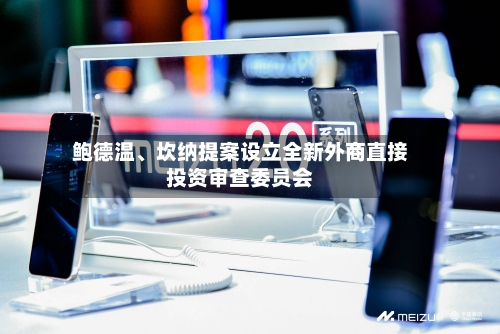 鲍德温	、坎纳提案设立全新外商直接投资审查委员会-第2张图片