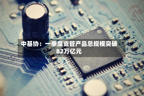中基协:一季度资管产品总规模突破82万亿元-第2张图片