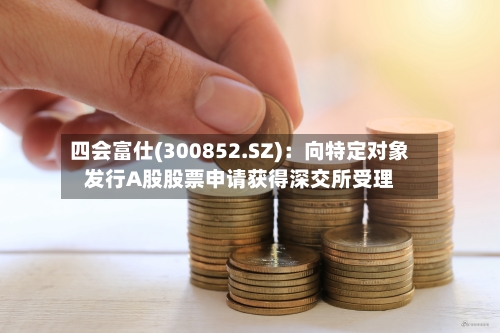 四会富仕(300852.SZ)：向特定对象发行A股股票申请获得深交所受理