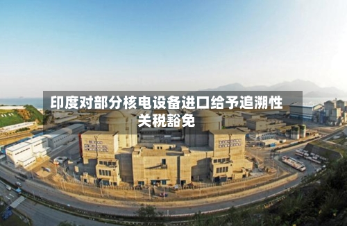 印度对部分核电设备进口给予追溯性关税豁免