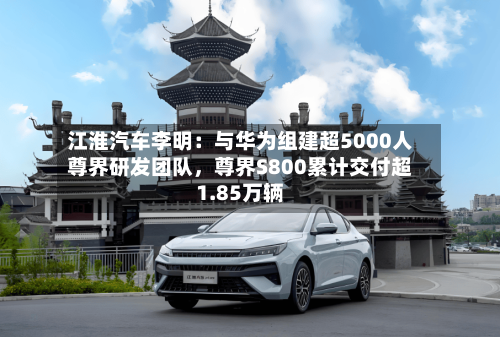 江淮汽车李明：与华为组建超5000人尊界研发团队，尊界S800累计交付超1.85万辆-第2张图片