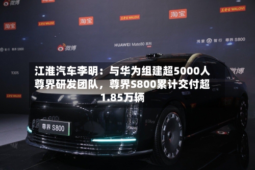 江淮汽车李明：与华为组建超5000人尊界研发团队，尊界S800累计交付超1.85万辆