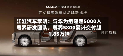 江淮汽车李明：与华为组建超5000人尊界研发团队，尊界S800累计交付超1.85万辆-第3张图片