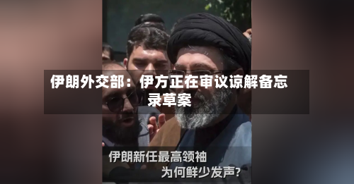 伊朗外交部：伊方正在审议谅解备忘录草案-第2张图片