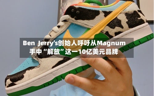 Ben  Jerry's创始人呼吁从Magnum手中“解放	”这一10亿美元品牌-第2张图片