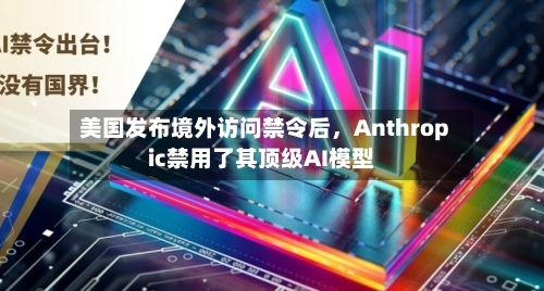 美国发布境外访问禁令后	，Anthropic禁用了其顶级AI模型-第2张图片