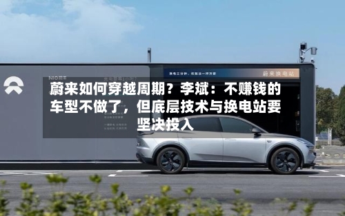 蔚来如何穿越周期？李斌：不赚钱的车型不做了，但底层技术与换电站要坚决投入