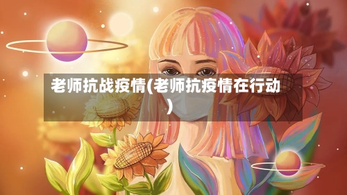 老师抗战疫情(老师抗疫情在行动)-第2张图片