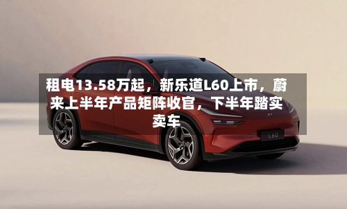租电13.58万起	，新乐道L60上市，蔚来上半年产品矩阵收官，下半年踏实卖车-第2张图片