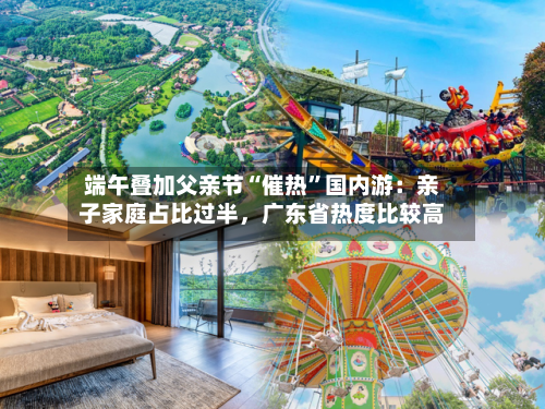端午叠加父亲节“催热	”国内游：亲子家庭占比过半	，广东省热度比较高-第2张图片