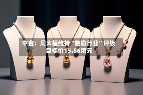 中金：周大福维持“跑赢行业	”评级 目标价15.86港元-第3张图片