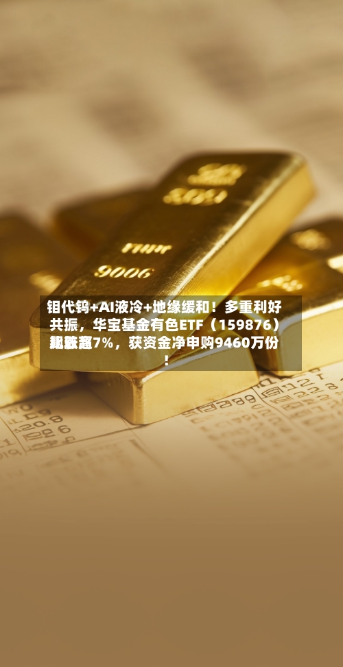 钼代钨+AI液冷+地缘缓和！多重利好共振，华宝基金有色ETF（159876）比较高飙涨超7%	，获资金净申购9460万份！-第3张图片