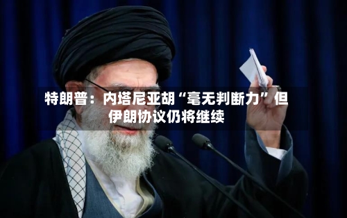 特朗普：内塔尼亚胡“毫无判断力” 但伊朗协议仍将继续-第3张图片