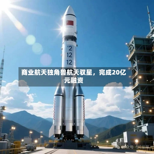 商业航天独角兽航天驭星，完成20亿元融资-第2张图片