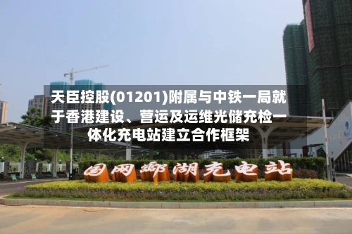 天臣控股(01201)附属与中铁一局就于香港建设、营运及运维光储充检一体化充电站建立合作框架-第3张图片