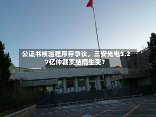 公证书核验程序存争议	，三安光电3.27亿仲裁案结局生变？-第3张图片