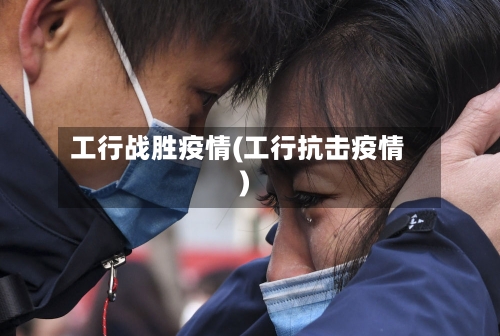 工行战胜疫情(工行抗击疫情)-第1张图片
