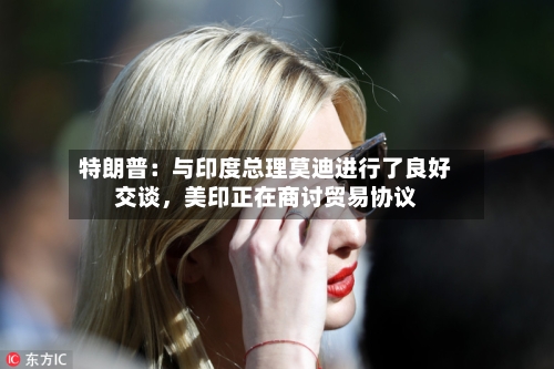 特朗普：与印度总理莫迪进行了良好交谈	，美印正在商讨贸易协议-第3张图片