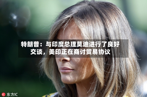 特朗普：与印度总理莫迪进行了良好交谈	，美印正在商讨贸易协议-第2张图片