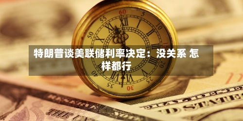 特朗普谈美联储利率决定：没关系 怎样都行