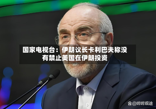 国家电视台:伊朗议长卡利巴夫称没有禁止美国在伊朗投资-第2张图片
