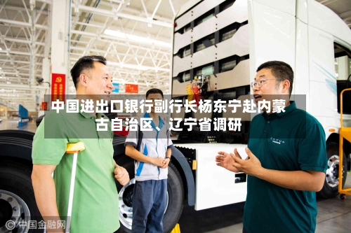 中国进出口银行副行长杨东宁赴内蒙古自治区、辽宁省调研-第2张图片