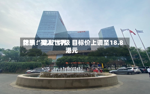 花旗：建发世界给予“买入”评级 目标价上调至18.8港元-第2张图片