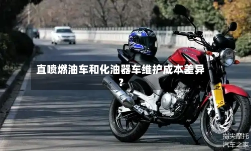 直喷燃油车和化油器车维护成本差异?-第2张图片