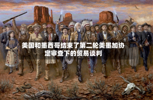 美国和墨西哥结束了第二轮美墨加协定审查下的贸易谈判