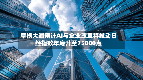 摩根大通预计AI与企业改革将推动日经指数年底升至75000点