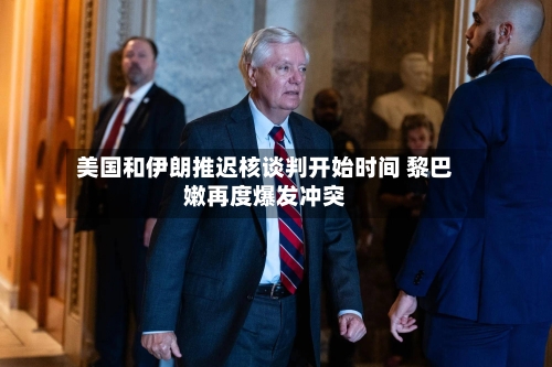 美国和伊朗推迟核谈判开始时间 黎巴嫩再度爆发冲突