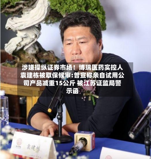 涉嫌操纵证券市场！博瑞医药实控人袁建栋被取保候审:曾宣称亲自试用公司产品减重15公斤 被江苏证监局警示函