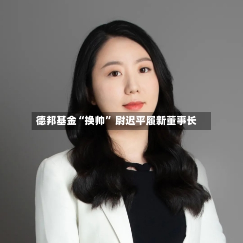 德邦基金“换帅	” 尉迟平履新董事长-第2张图片