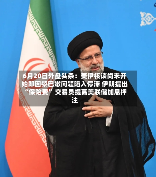 6月20日外盘头条：美伊核谈尚未开始即因黎巴嫩问题陷入停滞 伊朗提出“保险费” 交易员提高美联储加息押注-第3张图片