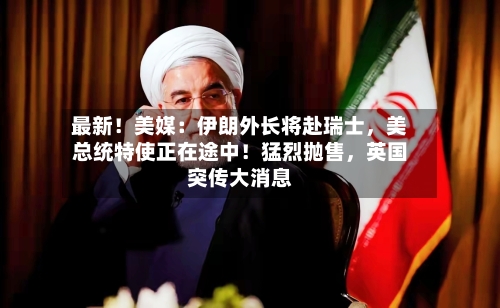 最新！美媒：伊朗外长将赴瑞士，美总统特使正在途中！猛烈抛售，英国突传大消息-第2张图片