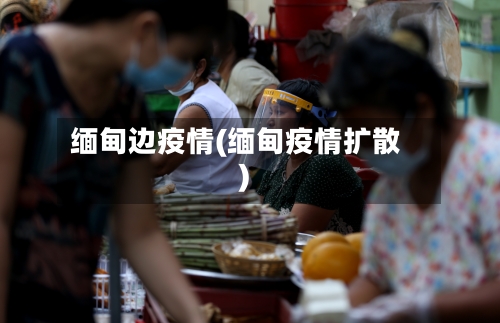 缅甸边疫情(缅甸疫情扩散)