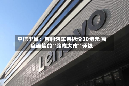中信里昂：吉利汽车目标价30港元 高度确信的“跑赢大市”评级-第3张图片