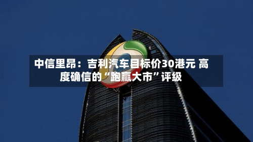 中信里昂：吉利汽车目标价30港元 高度确信的“跑赢大市”评级-第2张图片